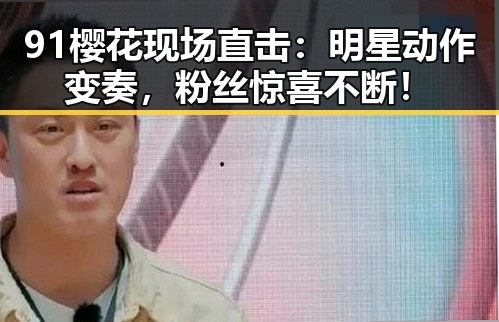 91樱花现场直击:明星动作变奏,粉丝惊喜不断!