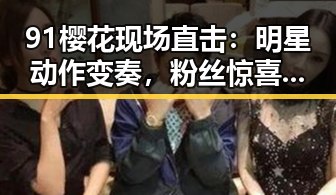 91樱花现场直击:明星动作变奏,粉丝惊喜不断!