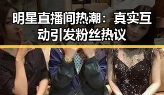 明星直播间热潮：真实互动引发粉丝热议